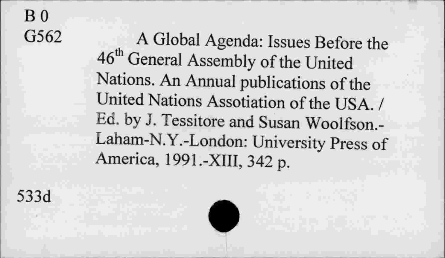 ﻿BO
G562
A Global Agenda: Issues Before the 46th General Assembly of the United Nations. An Annual publications of the United Nations Assotiation of the USA. / Ed. by J. Tessitore and Susan Woolfson.-Laham-N.Y.-London: University Press of America, 1991.-XIII, 342 p.
533d